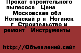 Прокат строительного пылесоса › Цена ­ 500 - Московская обл., Ногинский р-н, Ногинск г. Строительство и ремонт » Инструменты   